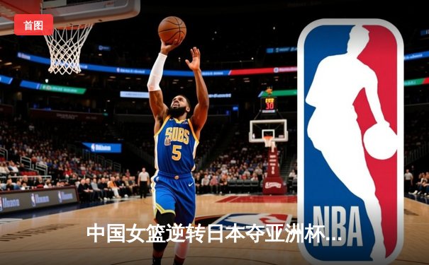 中国女篮逆转日本夺亚洲杯冠军，韩旭独砍26分荣膺MVP