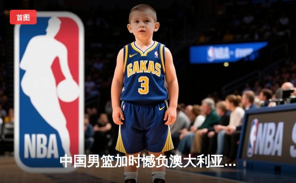 中国男篮加时憾负澳大利亚，周琦砍下27分难救主