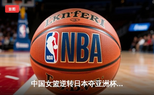 中国女篮逆转日本夺亚洲杯冠军，韩旭独揽26分闪耀赛场