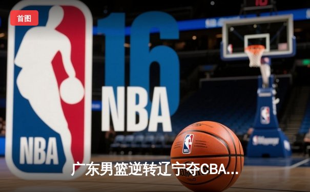 广东男篮逆转辽宁夺CBA总冠军，胡明轩荣膺FMVP