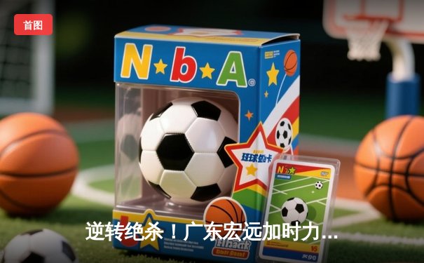 逆转绝杀！广东宏远加时力克辽宁本钢，胡明轩35分主宰巅峰之战